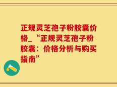 正规灵芝孢子粉胶囊价格_“正规灵芝孢子粉胶囊：价格分析与购买指南”