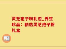 灵芝孢子粉礼包_养生珍品：精选灵芝孢子粉礼盒