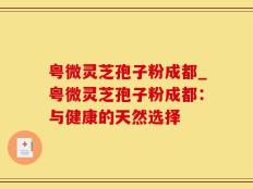 粤微灵芝孢子粉成都_粤微灵芝孢子粉成都：与健康的天然选择