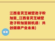 江西省灵芝破壁孢子粉加盟_江西省灵芝破壁孢子粉加盟新机遇：共创健康产业未来)