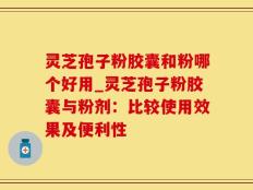灵芝孢子粉胶囊和粉哪个好用_灵芝孢子粉胶囊与粉剂：比较使用效果及便利性