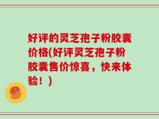 好评的灵芝孢子粉胶囊价格(好评灵芝孢子粉胶囊售价惊喜，快来体验！)