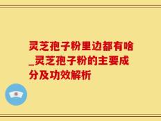 灵芝孢子粉里边都有啥_灵芝孢子粉的主要成分及功效解析