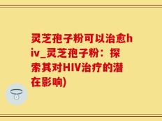 灵芝孢子粉可以治愈hiv_灵芝孢子粉：探索其对HIV治疗的潜在影响)