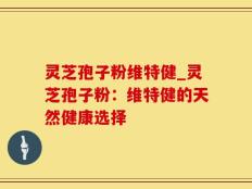 灵芝孢子粉维特健_灵芝孢子粉：维特健的天然健康选择