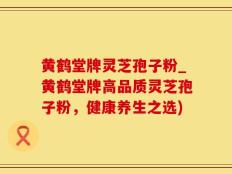 黄鹤堂牌灵芝孢子粉_黄鹤堂牌高品质灵芝孢子粉，健康养生之选)