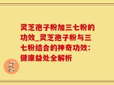 灵芝孢子粉加三七粉的功效_灵芝孢子粉与三七粉结合的神奇功效：健康益处全解析