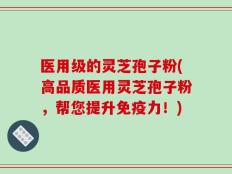 医用级的灵芝孢子粉(高品质医用灵芝孢子粉，帮您提升免疫力！)