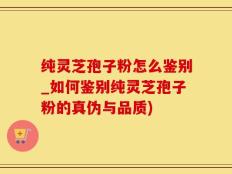纯灵芝孢子粉怎么鉴别_如何鉴别纯灵芝孢子粉的真伪与品质)