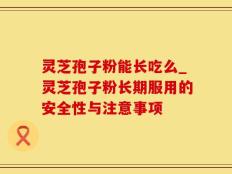 灵芝孢子粉能长吃么_灵芝孢子粉长期服用的安全性与注意事项