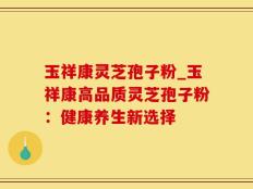 玉祥康灵芝孢子粉_玉祥康高品质灵芝孢子粉：健康养生新选择
