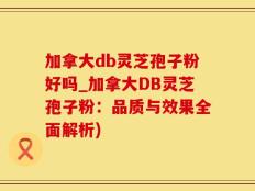 加拿大db灵芝孢子粉好吗_加拿大DB灵芝孢子粉：品质与效果全面解析)
