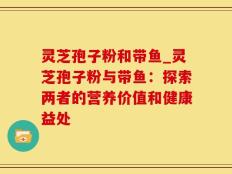 灵芝孢子粉和带鱼_灵芝孢子粉与带鱼：探索两者的营养价值和健康益处