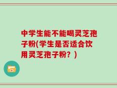 中学生能不能喝灵芝孢子粉(学生是否适合饮用灵芝孢子粉？)