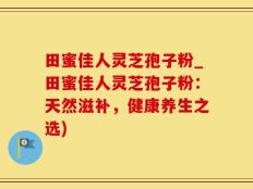 田蜜佳人灵芝孢子粉_田蜜佳人灵芝孢子粉：天然滋补，健康养生之选)