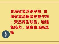 青海省灵芝孢子粉_青海省高品质灵芝孢子粉：天然养生珍品，增强免疫力，健康生活新选择