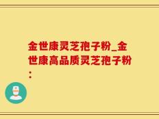 金世康灵芝孢子粉_金世康高品质灵芝孢子粉：