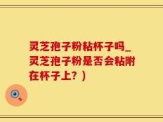 灵芝孢子粉粘杯子吗_灵芝孢子粉是否会粘附在杯子上？)