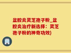 盆腔炎灵芝孢子粉_盆腔炎治疗新选择：灵芝孢子粉的神奇功效)
