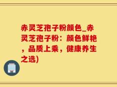 赤灵芝孢子粉颜色_赤灵芝孢子粉：颜色鲜艳，品质上乘，健康养生之选)