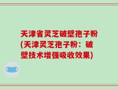 天津省灵芝破壁孢子粉(天津灵芝孢子粉：破壁技术增强吸收效果)