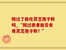 阳过了能吃灵芝孢子粉吗_“阳过患者能否食用灵芝孢子粉？”