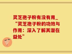 灵芝孢子粉有没有用_“灵芝孢子粉的功效与作用：深入了解其潜在益处”