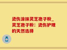烫伤涂抹灵芝孢子粉_灵芝孢子粉：烫伤护理的天然选择