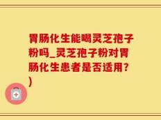 胃肠化生能喝灵芝孢子粉吗_灵芝孢子粉对胃肠化生患者是否适用？)