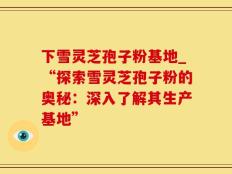 下雪灵芝孢子粉基地_“探索雪灵芝孢子粉的奥秘：深入了解其生产基地”