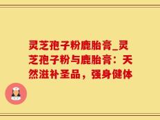 灵芝孢子粉鹿胎膏_灵芝孢子粉与鹿胎膏：天然滋补圣品，强身健体
