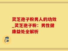 灵芝孢子粉男人的功效_灵芝孢子粉：男性健康益处全解析