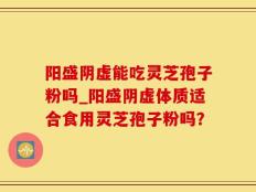 阳盛阴虚能吃灵芝孢子粉吗_阳盛阴虚体质适合食用灵芝孢子粉吗？