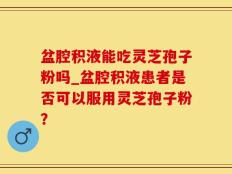 盆腔积液能吃灵芝孢子粉吗_盆腔积液患者是否可以服用灵芝孢子粉？