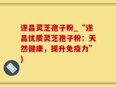 遂昌灵芝孢子粉_“遂昌优质灵芝孢子粉：天然健康，提升免疫力”)