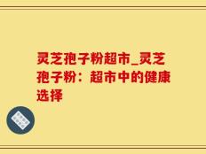 灵芝孢子粉超市_灵芝孢子粉：超市中的健康选择