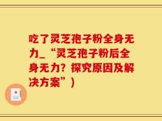 吃了灵芝孢子粉全身无力_“灵芝孢子粉后全身无力？探究原因及解决方案”)