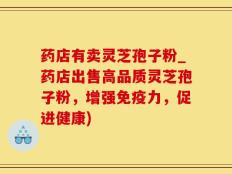 药店有卖灵芝孢子粉_药店出售高品质灵芝孢子粉，增强免疫力，促进健康)
