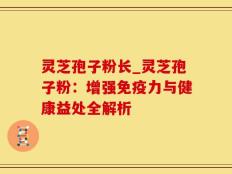 灵芝孢子粉长_灵芝孢子粉：增强免疫力与健康益处全解析