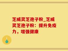 芝威灵芝孢子粉_芝威灵芝孢子粉：提升免疫力，增强健康