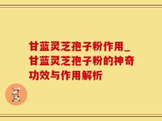 甘蓝灵芝孢子粉作用_甘蓝灵芝孢子粉的神奇功效与作用解析