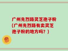 广州先烈路灵芝孢子粉(广州先烈路有卖灵芝孢子粉的地方吗？)