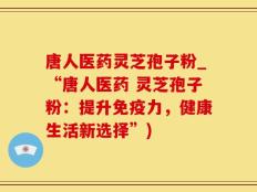 唐人医药灵芝孢子粉_“唐人医药 灵芝孢子粉：提升免疫力，健康生活新选择”)