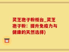 灵芝孢子粉柜台_灵芝孢子粉：提升免疫力与健康的天然选择)