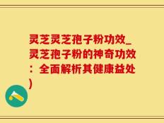 灵芝灵芝孢子粉功效_灵芝孢子粉的神奇功效：全面解析其健康益处)