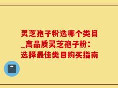 灵芝孢子粉选哪个类目_高品质灵芝孢子粉：选择最佳类目购买指南