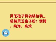 灵芝孢子粉袋装包装_袋装灵芝孢子粉：便捷、纯净、高效