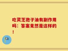 吃灵芝孢子油有副作用吗：答案竟然是这样的！