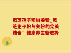 灵芝孢子粉加姜粉_灵芝孢子粉与姜粉的完美结合：健康养生新选择