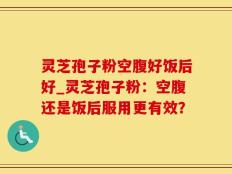 灵芝孢子粉空腹好饭后好_灵芝孢子粉：空腹还是饭后服用更有效？